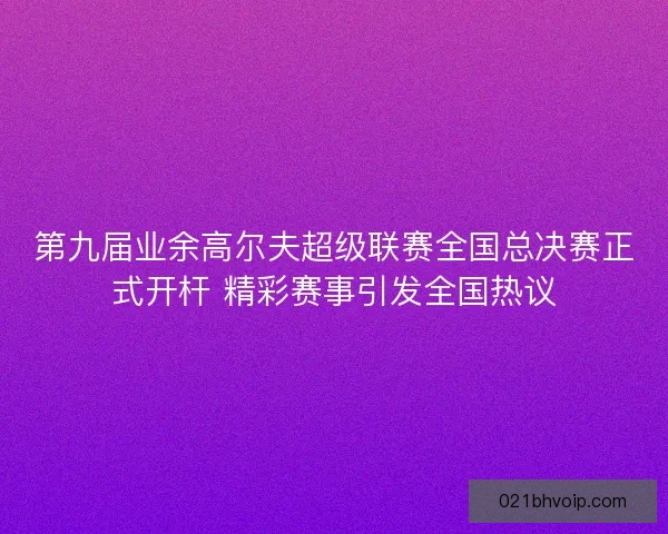第九届业余高尔夫超级联赛全国总决赛正式开杆 精彩赛事引发全国热议